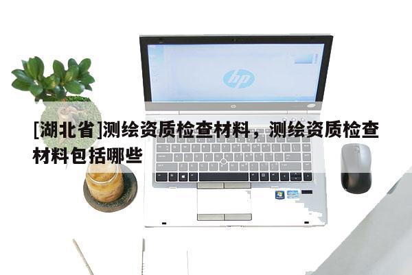 [湖北省]測繪資質檢查材料，測繪資質檢查材料包括哪些