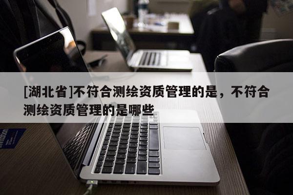 [湖北省]不符合測繪資質(zhì)管理的是，不符合測繪資質(zhì)管理的是哪些