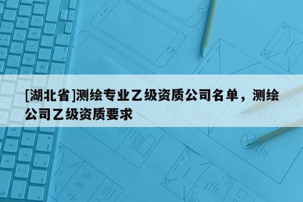 [湖北省]測繪專業乙級資質公司名單，測繪公司乙級資質要求