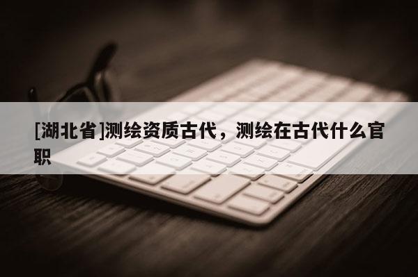 [湖北省]測繪資質古代，測繪在古代什么官職