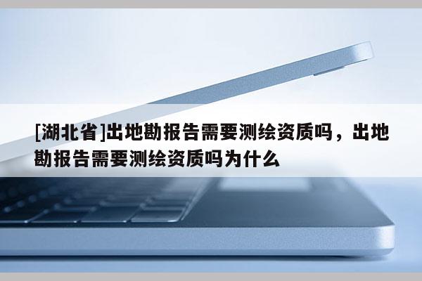 [湖北省]出地勘報告需要測繪資質嗎，出地勘報告需要測繪資質嗎為什么