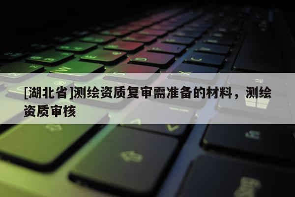 [湖北省]測繪資質復審需準備的材料，測繪資質審核