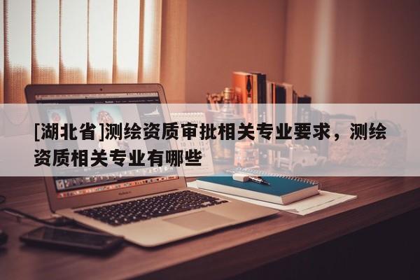[湖北省]測繪資質審批相關專業要求，測繪資質相關專業有哪些