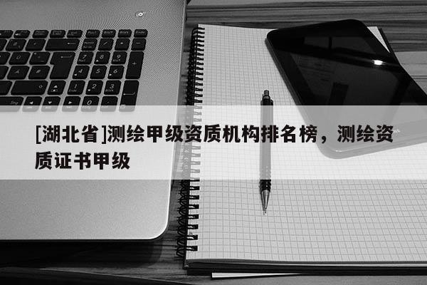 [湖北省]測(cè)繪甲級(jí)資質(zhì)機(jī)構(gòu)排名榜，測(cè)繪資質(zhì)證書甲級(jí)