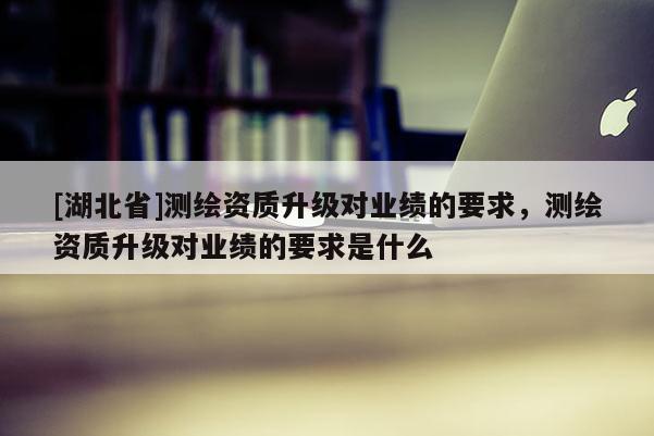 [湖北省]測繪資質升級對業績的要求，測繪資質升級對業績的要求是什么