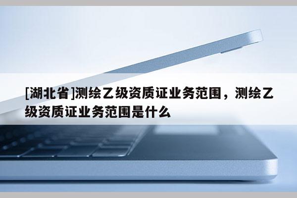 [湖北省]測繪乙級資質證業務范圍，測繪乙級資質證業務范圍是什么