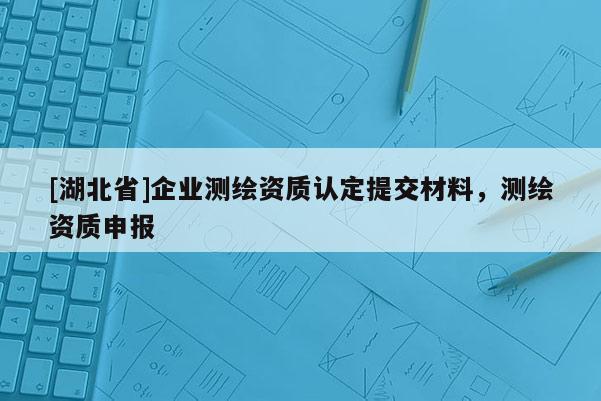 [湖北省]企業測繪資質認定提交材料，測繪資質申報