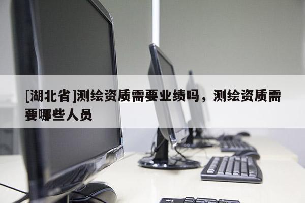 [湖北省]測繪資質需要業績嗎，測繪資質需要哪些人員