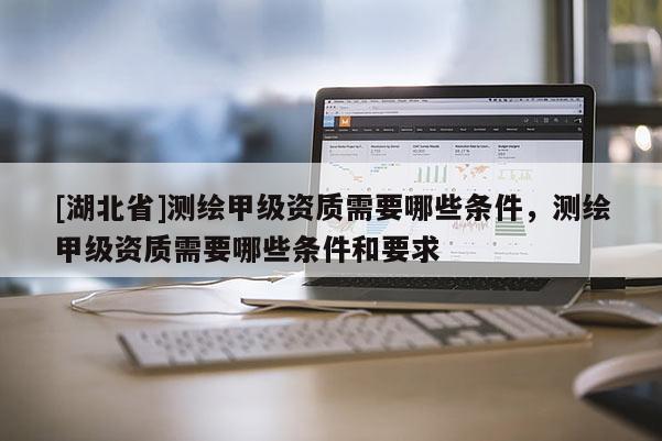 [湖北省]測繪甲級資質需要哪些條件，測繪甲級資質需要哪些條件和要求