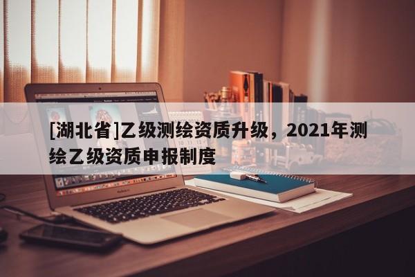 [湖北省]乙級測繪資質(zhì)升級，2021年測繪乙級資質(zhì)申報制度