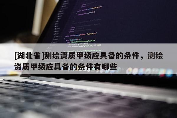 [湖北省]測繪資質甲級應具備的條件，測繪資質甲級應具備的條件有哪些