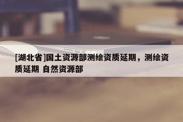 [湖北省]國土資源部測(cè)繪資質(zhì)延期，測(cè)繪資質(zhì)延期 自然資源部