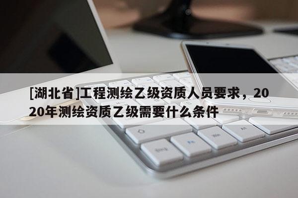 [湖北省]工程測繪乙級資質(zhì)人員要求，2020年測繪資質(zhì)乙級需要什么條件