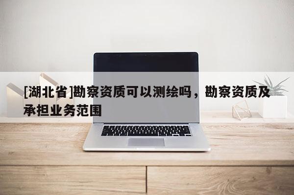 [湖北省]勘察資質(zhì)可以測繪嗎，勘察資質(zhì)及承擔業(yè)務(wù)范圍
