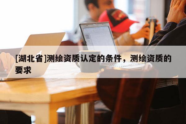 [湖北省]測繪資質認定的條件，測繪資質的要求