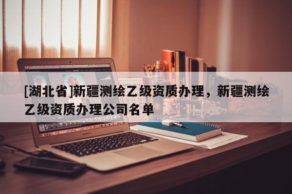 [湖北省]新疆測繪乙級資質辦理，新疆測繪乙級資質辦理公司名單