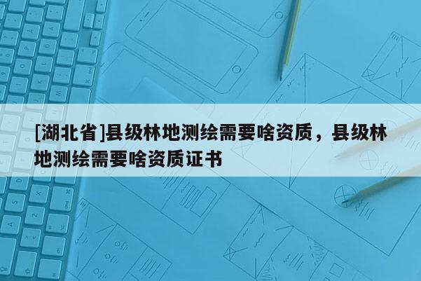 [湖北省]縣級林地測繪需要啥資質，縣級林地測繪需要啥資質證書