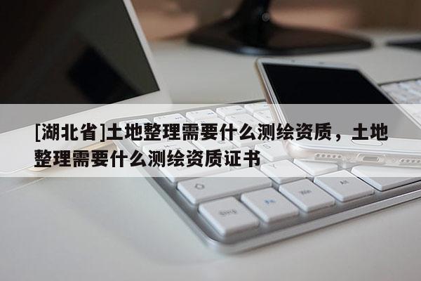 [湖北省]土地整理需要什么測(cè)繪資質(zhì)，土地整理需要什么測(cè)繪資質(zhì)證書(shū)