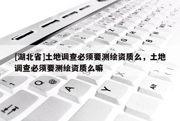 [湖北省]土地調查必須要測繪資質么，土地調查必須要測繪資質么嘛