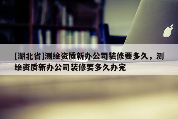 [湖北省]測繪資質新辦公司裝修要多久，測繪資質新辦公司裝修要多久辦完