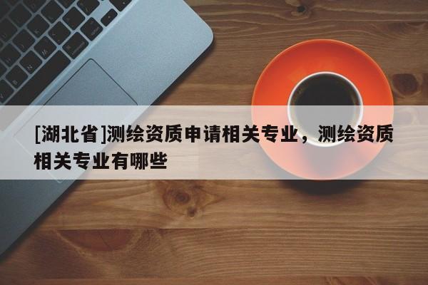 [湖北省]測(cè)繪資質(zhì)申請(qǐng)相關(guān)專業(yè)，測(cè)繪資質(zhì)相關(guān)專業(yè)有哪些