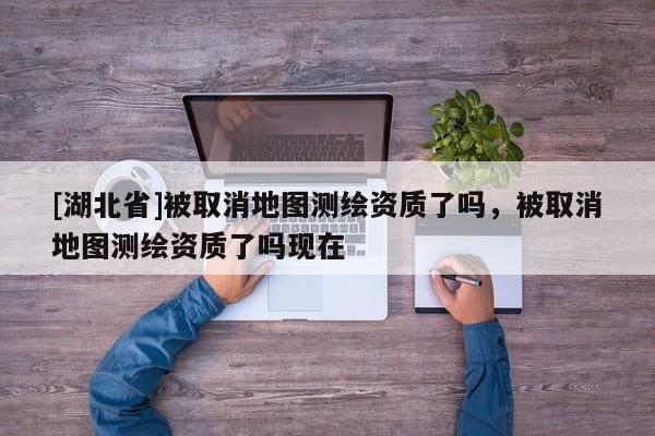 [湖北省]被取消地圖測繪資質了嗎，被取消地圖測繪資質了嗎現在