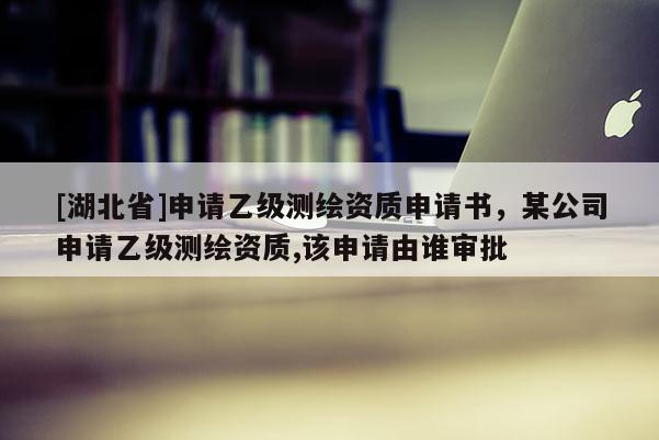 [湖北省]申請乙級測繪資質申請書，某公司申請乙級測繪資質,該申請由誰審批