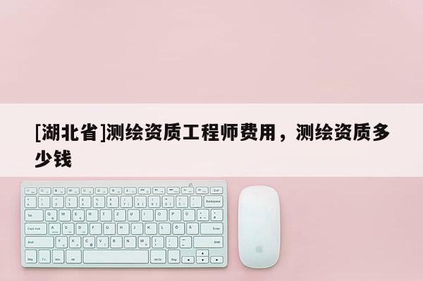 [湖北省]測繪資質工程師費用，測繪資質多少錢