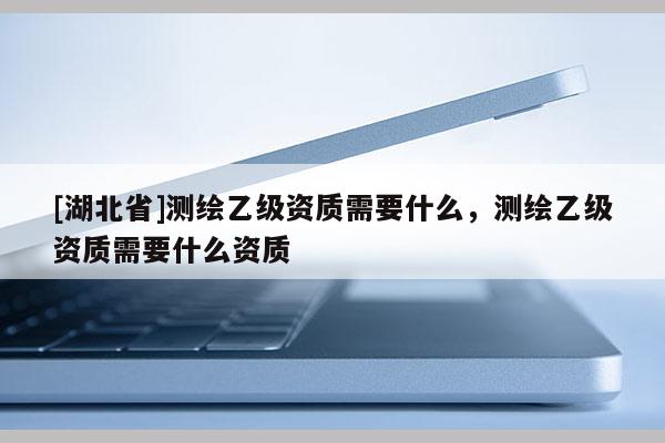 [湖北省]測繪乙級資質需要什么，測繪乙級資質需要什么資質
