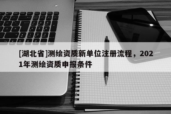 [湖北省]測(cè)繪資質(zhì)新單位注冊(cè)流程，2021年測(cè)繪資質(zhì)申報(bào)條件