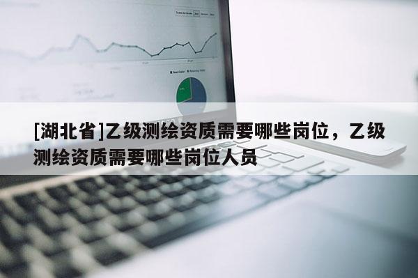 [湖北省]乙級(jí)測(cè)繪資質(zhì)需要哪些崗位，乙級(jí)測(cè)繪資質(zhì)需要哪些崗位人員