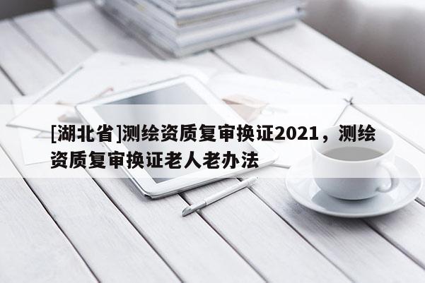 [湖北省]測繪資質(zhì)復審換證2021，測繪資質(zhì)復審換證老人老辦法
