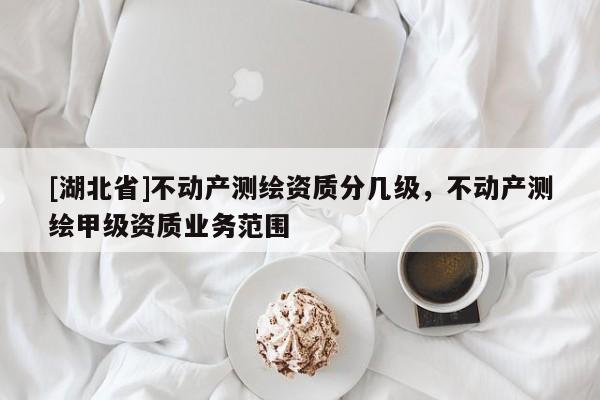 [湖北省]不動產(chǎn)測繪資質(zhì)分幾級，不動產(chǎn)測繪甲級資質(zhì)業(yè)務(wù)范圍
