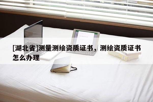 [湖北省]測量測繪資質(zhì)證書，測繪資質(zhì)證書怎么辦理