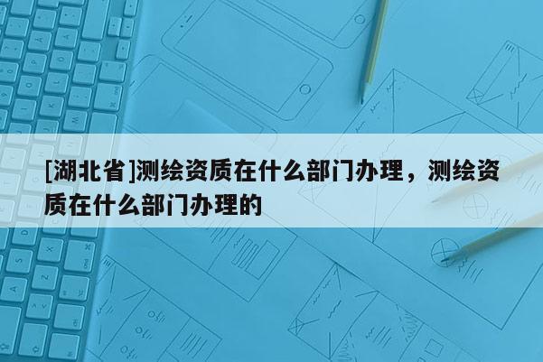 [湖北省]測繪資質在什么部門辦理，測繪資質在什么部門辦理的