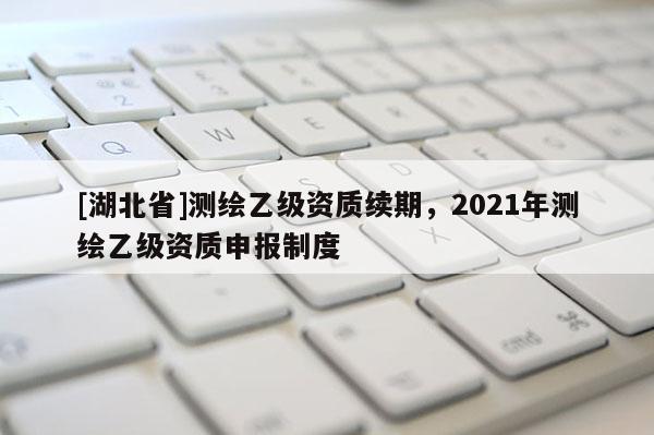 [湖北省]測繪乙級資質續期，2021年測繪乙級資質申報制度