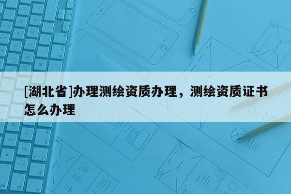 [湖北省]辦理測繪資質辦理，測繪資質證書怎么辦理