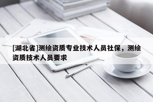 [湖北省]測繪資質專業技術人員社保，測繪資質技術人員要求