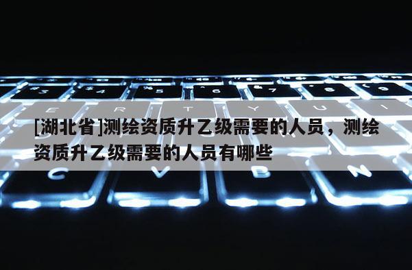 [湖北省]測繪資質升乙級需要的人員，測繪資質升乙級需要的人員有哪些