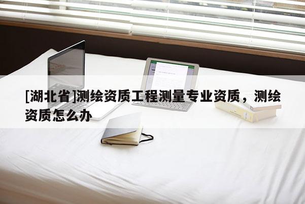 [湖北省]測繪資質(zhì)工程測量專業(yè)資質(zhì)，測繪資質(zhì)怎么辦