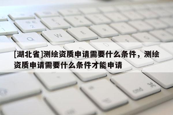 [湖北省]測繪資質申請需要什么條件，測繪資質申請需要什么條件才能申請