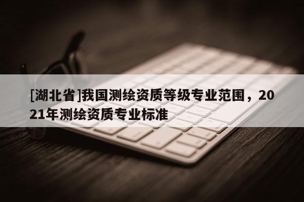 [湖北省]我國測繪資質等級專業范圍，2021年測繪資質專業標準