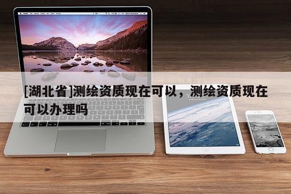 [湖北省]測繪資質現在可以，測繪資質現在可以辦理嗎