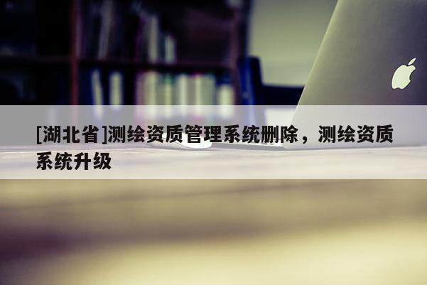 [湖北省]測繪資質(zhì)管理系統(tǒng)刪除，測繪資質(zhì)系統(tǒng)升級
