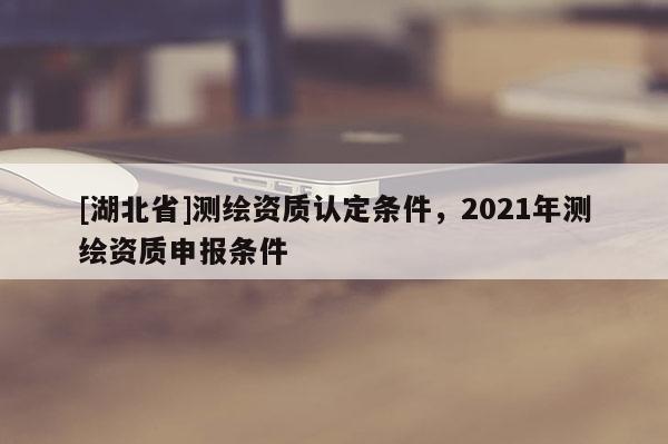 [湖北省]測繪資質(zhì)認(rèn)定條件，2021年測繪資質(zhì)申報(bào)條件