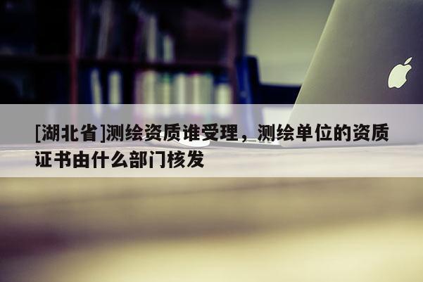 [湖北省]測繪資質誰受理，測繪單位的資質證書由什么部門核發