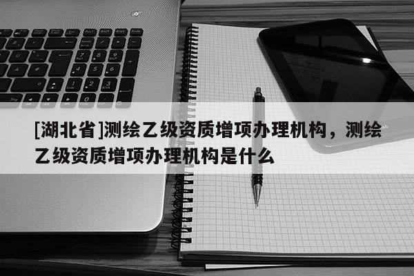 [湖北省]測繪乙級資質增項辦理機構，測繪乙級資質增項辦理機構是什么