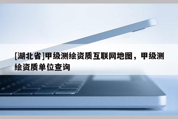 [湖北省]甲級測繪資質互聯網地圖，甲級測繪資質單位查詢