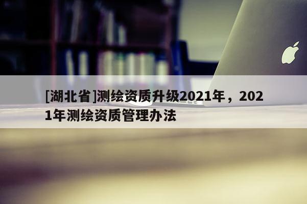 [湖北省]測繪資質升級2021年，2021年測繪資質管理辦法