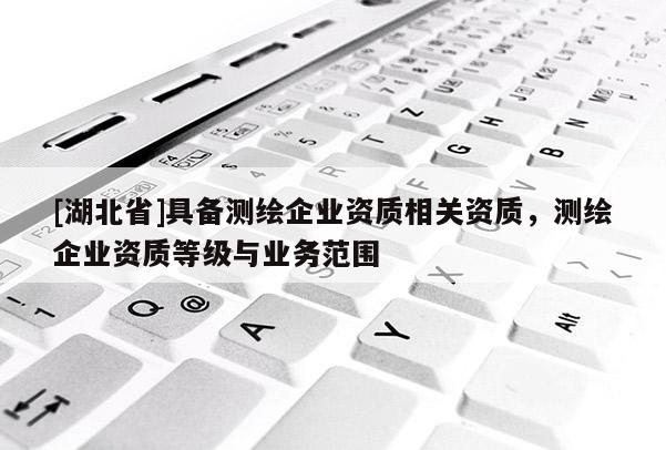 [湖北省]具備測繪企業(yè)資質(zhì)相關(guān)資質(zhì)，測繪企業(yè)資質(zhì)等級與業(yè)務范圍